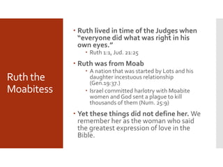 Ruth the
Moabitess
 Ruth lived in time of the Judges when
“everyone did what was right in his
own eyes.”
 Ruth 1:1, Jud. 21:25
 Ruth was from Moab
 A nation that was started by Lots and his
daughter incestuous relationship
(Gen.19:37.)
 Israel committed harlotry with Moabite
women and God sent a plague to kill
thousands of them (Num. 25:9)
 Yet these things did not define her. We
remember her as the woman who said
the greatest expression of love in the
Bible.
 