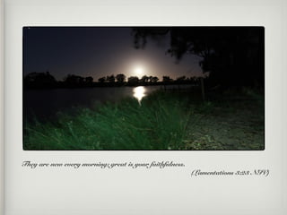 They are new every morning; great is your faithfulness.
(Lamentations 3:23 NIV)