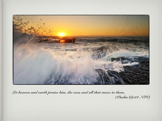 Let heaven and earth praise him, the seas and all that move in them,
(Psalm 69:34 NIV)
