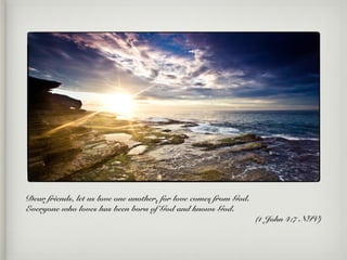 Dear friends, let us love one another, for love comes from God.
Everyone who loves has been born of God and knows God.
(1 John 4:7 NIV)