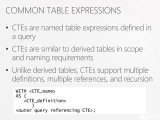 COMMON TABLE EXPRESSIONS
• CTEs are named table expressions defined in
  a query
• CTEs are similar to derived tables in scope
  and naming requirements
• Unlike derived tables, CTEs support multiple
  definitions, multiple references, and recursion
   WITH <CTE_name>
   AS (
      <CTE_definition>
         )
   <outer query referencing CTE>;
 