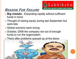 Reason For FailureBig mistake - Expanding rapidly without sufficient funds in handThought of raising equity during last September but were lateGlobal scenario went wrong October, 2008 the company ran out of enough funds to run the organizationThere after problems queued up at the doors