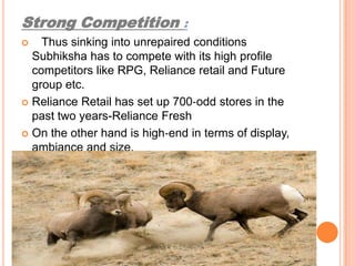 Strong Competition :    Thus sinking into unrepaired conditions Subhiksha has to compete with its high profile competitors like RPG, Reliance retail and Future group etc.Reliance Retail has set up 700‐odd stores in the past two years-Reliance FreshOn the other hand is high‐end in terms of display, ambiance and size.
