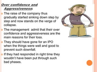 Over confidence and Aggressiveness: The raise of the company thus gradually started sinking down step by step and now stands on the verge of collapse. The management  admit that their over confidence and aggressiveness are the main reasons for their loss. They should have gone for an IPO when the things were well and good to prevent such downfall. If they had responded in right time they wouldn’t have been put through such bad phases.