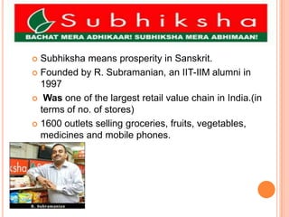 Subhiksha means prosperity in Sanskrit.Founded by R. Subramanian, an IIT-IIM alumni in 1997 Wasone of the largest retail value chain in India.(in terms of no. of stores) 1600 outlets selling groceries, fruits, vegetables, medicines and mobile phones.
