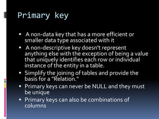 Primary key A non-data key that has a more efficient or smaller data type associated with it A non-descriptive key doesn't represent anything else with the exception of being a value that uniquely identifies each row or individual instance of the entity in a table.Simplify the joining of tables and provide the basis for a "Relation."Primary keys can never be NULL and they must be uniquePrimary keys can also be combinations of columns