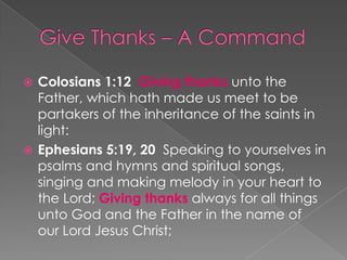 Colosians 1:12 Giving thanks unto the
Father, which hath made us meet to be
partakers of the inheritance of the saints in
light:
 Ephesians 5:19, 20 Speaking to yourselves in
psalms and hymns and spiritual songs,
singing and making melody in your heart to
the Lord; Giving thanks always for all things
unto God and the Father in the name of
our Lord Jesus Christ;


 