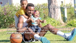 My Dad isYour Dad
Jesus said, "Do not hold on to me, for I have not yet ascended to the
Father. Go instead to my brothers and tell them, 'I am ascending to my
Father and your Father, to my God and your God.'"
John 20:17, NIV