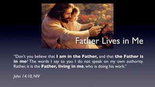 “Don't you believe that I am in the Father, and that the Father is
in me? The words I say to you I do not speak on my own authority.
Rather, it is the Father, living in me, who is doing his work.”
John 14:10, NIV
Father Lives in Me
