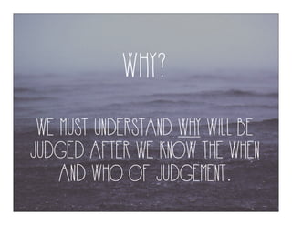 WHY?
WE MUST UNDERSTAND WHY WILL BE
JUDGED AFTER WE KNOW THE WHEN
AND WHO OF JUDGEMENT.