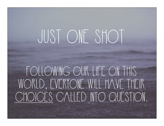 JUST ONE SHOT
FOLLOWING OUR LIFE ON THIS
WORLD, EVERYONE WILL HAVE THEIR
CHOICES CALLED INTO QUESTION.