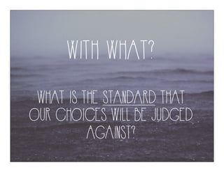 WITH WHAT?
WHAT IS THE STANDARD THAT
OUR CHOICES WILL BE JUDGED
AGAINST?
