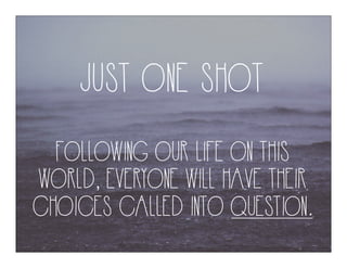 JUST ONE SHOT
FOLLOWING OUR LIFE ON THIS
WORLD, EVERYONE WILL HAVE THEIR
CHOICES CALLED INTO QUESTION.