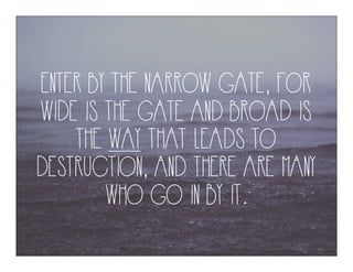 ENTER BY THE NARROW GATE, FOR
WIDE IS THE GATE AND BROAD IS
THE WAY THAT LEADS TO
DESTRUCTION, AND THERE ARE MANY
WHO GO IN BY IT.