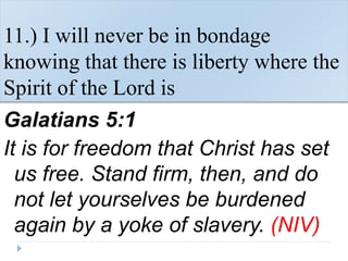 11.) I will never be in bondage
knowing that there is liberty where the
Spirit of the Lord is
Galatians 5:1
It is for freedom that Christ has set
us free. Stand firm, then, and do
not let yourselves be burdened
again by a yoke of slavery. (NIV)
 