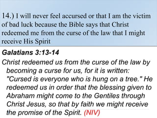14.) I will never feel accursed or that I am the victim
of bad luck because the Bible says that Christ
redeemed me from the curse of the law that I might
receive His Spirit
Galatians 3:13-14
Christ redeemed us from the curse of the law by
becoming a curse for us, for it is written:
"Cursed is everyone who is hung on a tree." He
redeemed us in order that the blessing given to
Abraham might come to the Gentiles through
Christ Jesus, so that by faith we might receive
the promise of the Spirit. (NIV)
 