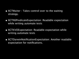 • XCTWaiter : Takes control over to the waiting
strategy.
• XCTNSPredicateExpectation: Readable expectation
while writing automate tests
• XCTKVOExpectation: Readable expectation while
writing automate tests
• XCTDarwinNotificationExpectation: Another readable
expectation for notifications.