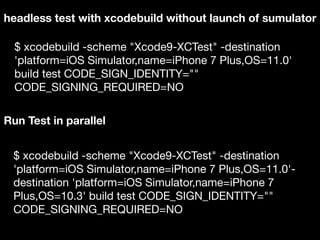 headless test with xcodebuild without launch of sumulator
$ xcodebuild -scheme "Xcode9-XCTest" -destination
'platform=iOS Simulator,name=iPhone 7 Plus,OS=11.0'
build test CODE_SIGN_IDENTITY=""
CODE_SIGNING_REQUIRED=NO
Run Test in parallel
$ xcodebuild -scheme "Xcode9-XCTest" -destination
'platform=iOS Simulator,name=iPhone 7 Plus,OS=11.0'-
destination 'platform=iOS Simulator,name=iPhone 7
Plus,OS=10.3' build test CODE_SIGN_IDENTITY=""
CODE_SIGNING_REQUIRED=NO