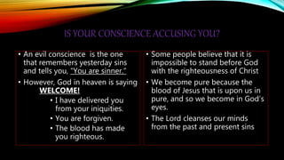 IS YOUR CONSCIENCE ACCUSING YOU?
• An evil conscience is the one
that remembers yesterday sins
and tells you, “You are sinner.”
• However, God in heaven is saying
WELCOME!
• I have delivered you
from your iniquities.
• You are forgiven.
• The blood has made
you righteous.
• Some people believe that it is
impossible to stand before God
with the righteousness of Christ
• We become pure because the
blood of Jesus that is upon us in
pure, and so we become in God’s
eyes.
• The Lord cleanses our minds
from the past and present sins
 
