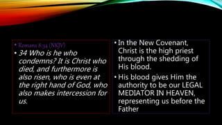 • Romans 8:34 (NKJV)
• 34 Who is he who
condemns? It is Christ who
died, and furthermore is
also risen, who is even at
the right hand of God, who
also makes intercession for
us.
• In the New Covenant,
Christ is the high priest
through the shedding of
His blood.
• His blood gives Him the
authority to be our LEGAL
MEDIATOR IN HEAVEN,
representing us before the
Father
 