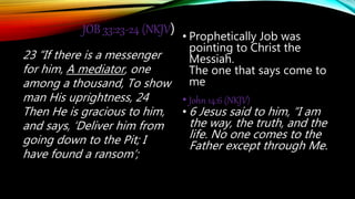 JOB 33:23-24 (NKJV)
23 “If there is a messenger
for him, A mediator, one
among a thousand, To show
man His uprightness, 24
Then He is gracious to him,
and says, ‘Deliver him from
going down to the Pit; I
have found a ransom’;
• Prophetically Job was
pointing to Christ the
Messiah.
The one that says come to
me
• John 14:6 (NKJV)
• 6 Jesus said to him, “I am
the way, the truth, and the
life. No one comes to the
Father except through Me.
 