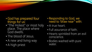 • God has prepared four
things for us:
• “The Holiest” or most holy
place. The place where
God dwells.
• The blood of Jesus.
• A new and living way
• A high priest
• Responding to God, we
need to “draw near” with:
• A true heart.
• Full assurance of faith.
• Hearts sprinkled from an evil
conscience.
• Bodies washed with pure
water.
 