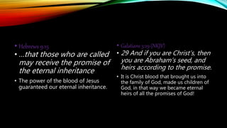 • Hebrews 9:15
• …that those who are called
may receive the promise of
the eternal inheritance
• The power of the blood of Jesus
guaranteed our eternal inheritance.
• Galatians 3:29 (NKJV)
• 29 And if you are Christ’s, then
you are Abraham’s seed, and
heirs according to the promise.
• It is Christ blood that brought us into
the family of God, made us children of
God, in that way we became eternal
heirs of all the promises of God!
 
