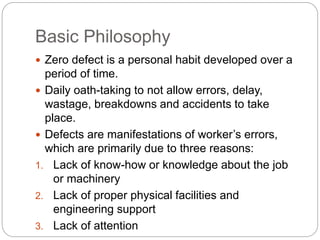 Basic Philosophy
Zero defect is a personal habit developed over a
period of time.
Daily oath-taking to not allow errors, delay,
wastage, breakdowns and accidents to take
place.
Defects are manifestations of worker’s errors,
which are primarily due to three reasons:
1. Lack of know-how or knowledge about the job
or machinery
2. Lack of proper physical facilities and
engineering support
3. Lack of attention