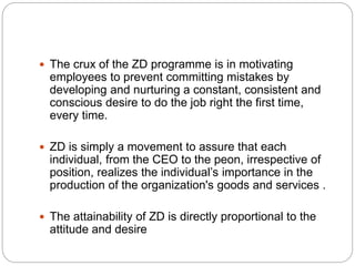  The crux of the ZD programme is in motivating
employees to prevent committing mistakes by
developing and nurturing a constant, consistent and
conscious desire to do the job right the first time,
every time.
ZD is simply a movement to assure that each
individual, from the CEO to the peon, irrespective of
position, realizes the individual’s importance in the
production of the organization's goods and services .
The attainability of ZD is directly proportional to the
attitude and desire