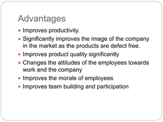 Advantages
Improves productivity.
Significantly improves the image of the company
in the market as the products are defect free.
Improves product quality significantly
Changes the attitudes of the employees towards
work and the company
Improves the morale of employees
Improves team building and participation