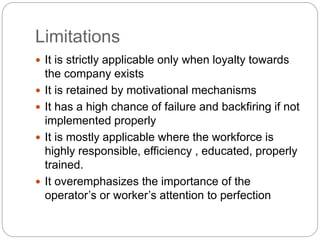 Limitations
It is strictly applicable only when loyalty towards
the company exists
It is retained by motivational mechanisms
It has a high chance of failure and backfiring if not
implemented properly
It is mostly applicable where the workforce is
highly responsible, efficiency , educated, properly
trained.
It overemphasizes the importance of the
operator’s or worker’s attention to perfection