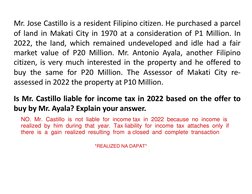 Mr. Jose Castillo is a resident Filipino citizen. He purchased a parcel
of land in Makati City in 1970 at a consideration of